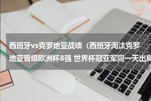 西班牙vs克罗地亚战绩（西班牙淘汰克罗地亚晋级欧洲杯8强 世界杯冠亚军同一天出局）