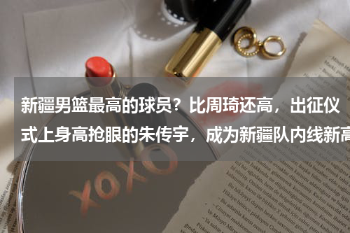 新疆男篮最高的球员？比周琦还高，出征仪式上身高抢眼的朱传宇，成为新疆队内线新高度