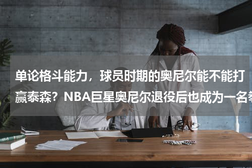 单论格斗能力，球员时期的奥尼尔能不能打赢泰森？NBA巨星奥尼尔退役后也成为一名拳手，他与泰森有何差距