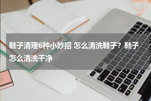 鞋子清理6种小妙招 怎么清洗鞋子？鞋子怎么清洗干净