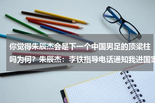 你觉得朱辰杰会是下一个中国男足的顶梁柱吗为何？朱辰杰：李铁指导电话通知我进国家队对12强赛很期待