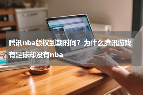 腾讯nba版权到期时间？为什么腾讯游戏有足球却没有nba