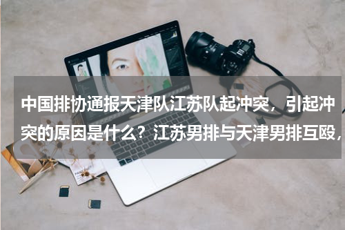 中国排协通报天津队江苏队起冲突，引起冲突的原因是什么？江苏男排与天津男排互殴，中国排协启动调查，双方因何起的争执