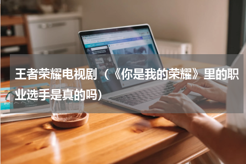 王者荣耀电视剧（《你是我的荣耀》里的职业选手是真的吗）