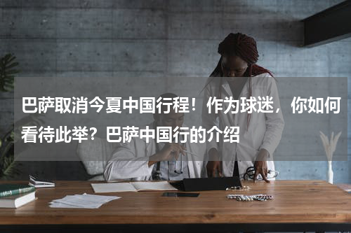 巴萨取消今夏中国行程！作为球迷，你如何看待此举？巴萨中国行的介绍