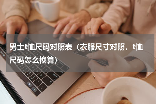 男士t恤尺码对照表（衣服尺寸对照，t恤尺码怎么换算）