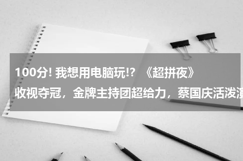 100分! 我想用电脑玩!？《超拼夜》收视夺冠，金牌主持团超给力，蔡国庆活泼演绎小情歌，你期待吗