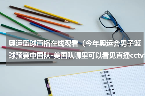 奥运篮球直播在线观看（今年奥运会男子篮球预赛中国队-美国队哪里可以看见直播cctv5有吗）