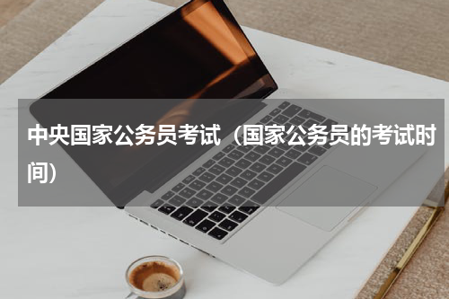 中央国家公务员考试（国家公务员的考试时间）