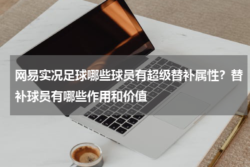 网易实况足球哪些球员有超级替补属性？替补球员有哪些作用和价值