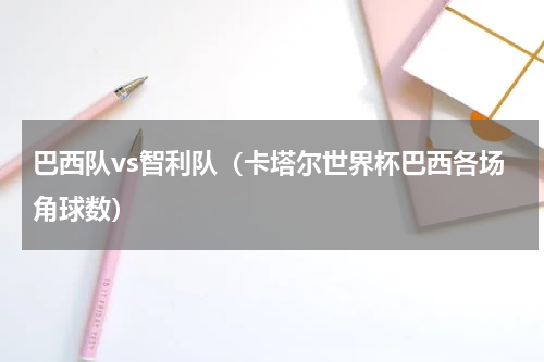 巴西队vs智利队（卡塔尔世界杯巴西各场角球数）