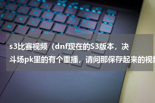 s3比赛视频（dnf现在的S3版本，决斗场pk里的有个重播，请问那保存起来的视频变到哪里去了，我找不到，能不能把）