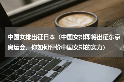 中国女排出征日本（中国女排即将出征东京奥运会，你如何评价中国女排的实力）