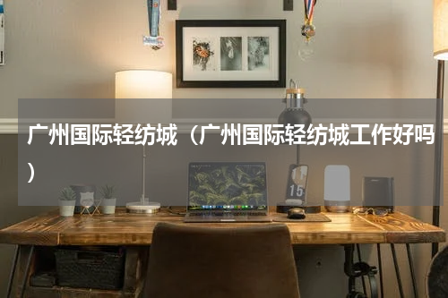 广州国际轻纺城（广州国际轻纺城工作好吗）