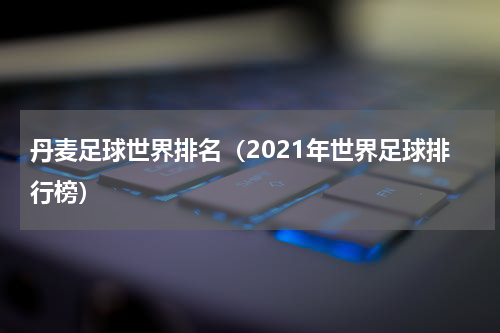 丹麦足球世界排名（2021年世界足球排行榜）