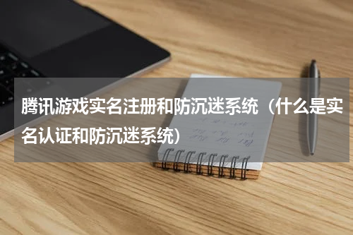 腾讯游戏实名注册和防沉迷系统（什么是实名认证和防沉迷系统）