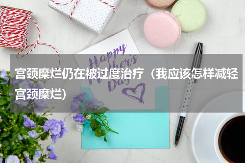 宫颈糜烂仍在被过度治疗（我应该怎样减轻宫颈糜烂）
