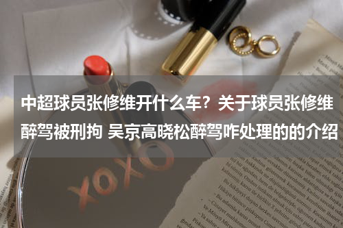 中超球员张修维开什么车？关于球员张修维醉驾被刑拘 吴京高晓松醉驾咋处理的的介绍