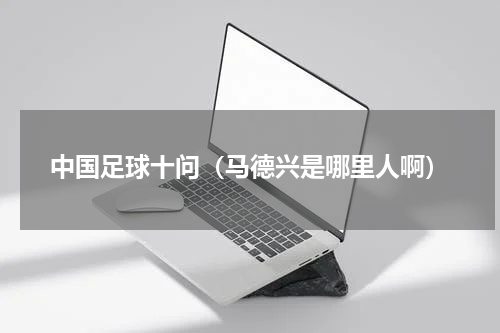 中国足球十问（马德兴是哪里人啊）