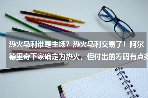 热火马刺谁是主场？热火马刺交易了！阿尔德里奇下家确定为热火，但付出的筹码有点多