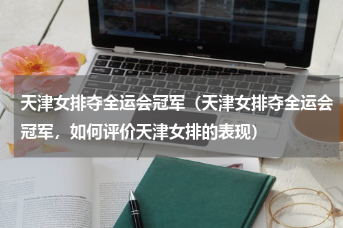 天津女排夺全运会冠军（天津女排夺全运会冠军，如何评价天津女排的表现）