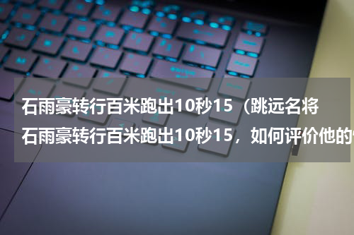石雨豪转行百米跑出10秒15（跳远名将石雨豪转行百米跑出10秒15，如何评价他的惊艳表现）