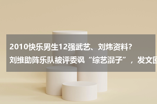 2010快乐男生12强武艺、刘炜资料？刘维助阵乐队被评委讽“综艺混子”，发文回击遭怼：博取大众同情，为什么