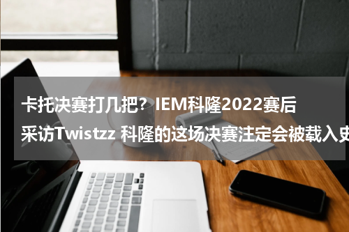 卡托决赛打几把？IEM科隆2022赛后采访Twistzz 科隆的这场决赛注定会被载入史册