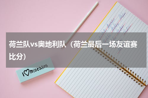 荷兰队vs奥地利队（荷兰最后一场友谊赛比分）