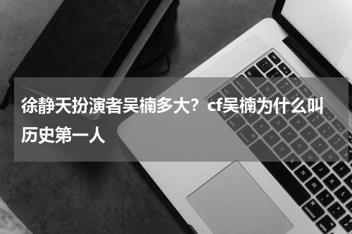 徐静天扮演者吴楠多大？cf吴楠为什么叫历史第一人