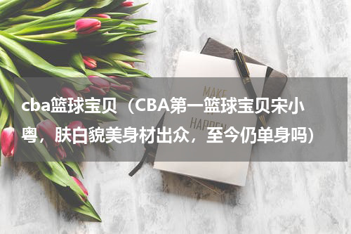 cba篮球宝贝（CBA第一篮球宝贝宋小粤，肤白貌美身材出众，至今仍单身吗）