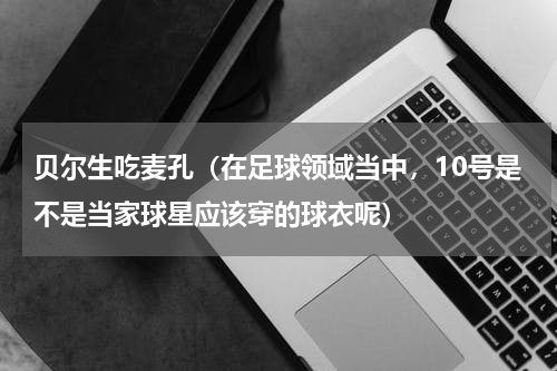 贝尔生吃麦孔（在足球领域当中，10号是不是当家球星应该穿的球衣呢）