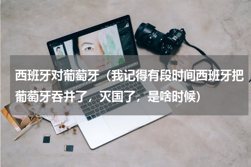 西班牙对葡萄牙（我记得有段时间西班牙把葡萄牙吞并了，灭国了，是啥时候）