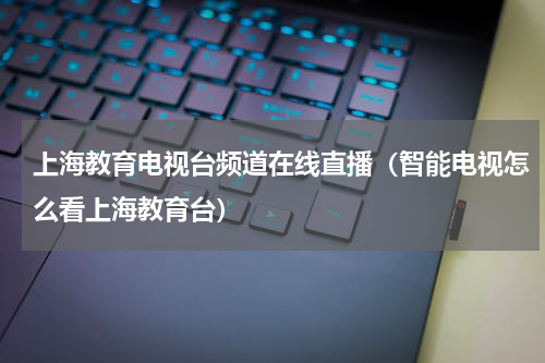 上海教育电视台频道在线直播（智能电视怎么看上海教育台）
