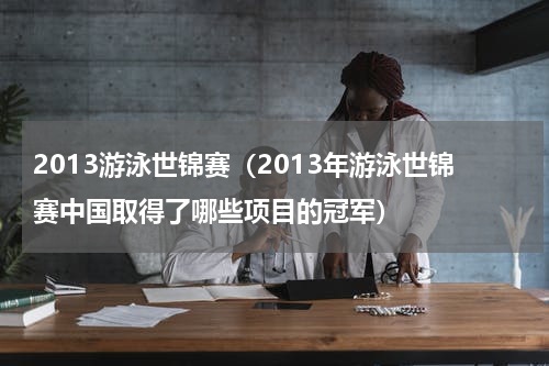 2013游泳世锦赛（2013年游泳世锦赛中国取得了哪些项目的冠军）