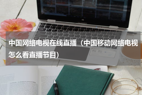 中国网络电视在线直播（中国移动网络电视怎么看直播节目）