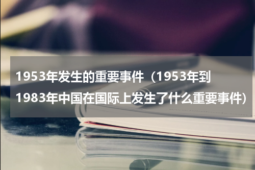 1953年发生的重要事件（1953年到1983年中国在国际上发生了什么重要事件）