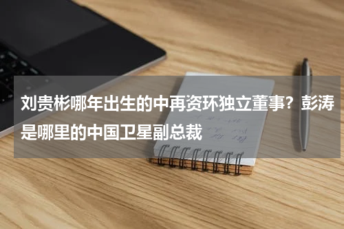 刘贵彬哪年出生的中再资环独立董事？彭涛是哪里的中国卫星副总裁
