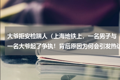 大爷拒安检踹人（上海地铁上，一名男子与一名大爷起了争执！背后原因为何会引发热议）