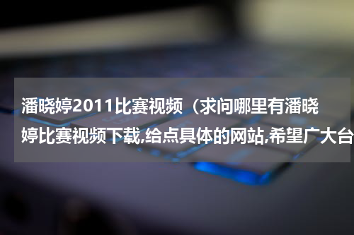 潘晓婷2011比赛视频（求问哪里有潘晓婷比赛视频下载,给点具体的网站,希望广大台球爱好者为她加油拉!）