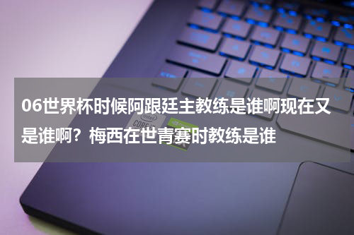 06世界杯时候阿跟廷主教练是谁啊现在又是谁啊？梅西在世青赛时教练是谁