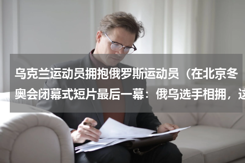 乌克兰运动员拥抱俄罗斯运动员（在北京冬奥会闭幕式短片最后一幕：俄乌选手相拥，这有什么深意）