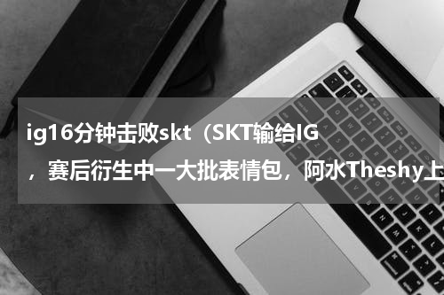 ig16分钟击败skt（SKT输给IG，赛后衍生中一大批表情包，阿水Theshy上榜，有哪些好玩的呢）