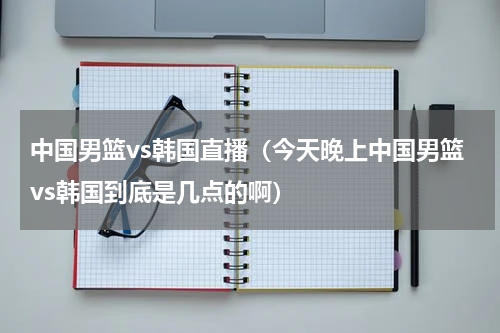 中国男篮vs韩国直播（今天晚上中国男篮vs韩国到底是几点的啊）