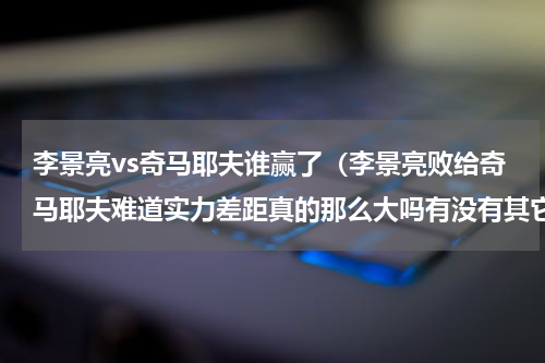 李景亮vs奇马耶夫谁赢了（李景亮败给奇马耶夫难道实力差距真的那么大吗有没有其它因素）