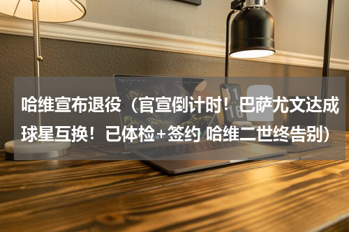 哈维宣布退役（官宣倒计时！巴萨尤文达成球星互换！已体检+签约 哈维二世终告别）