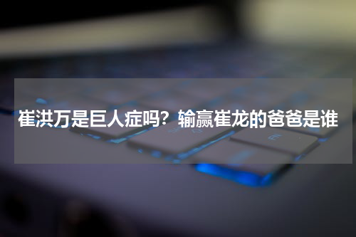 崔洪万是巨人症吗？输赢崔龙的爸爸是谁