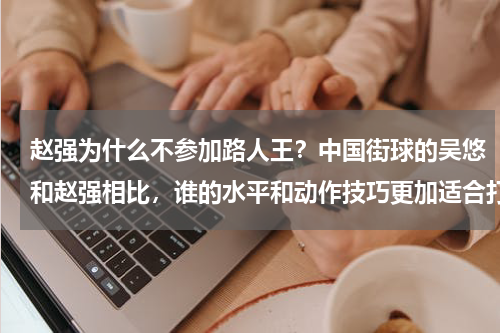 赵强为什么不参加路人王？中国街球的吴悠和赵强相比，谁的水平和动作技巧更加适合打一些实战比赛
