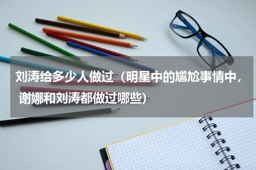刘涛给多少人做过（明星中的尴尬事情中， 谢娜和刘涛都做过哪些）