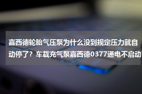 嘉西德轮胎气压泵为什么没到规定压力就自动停了？车载充气泵嘉西德0377通电不启动了是什么原因，可以维修吗